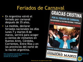 Feriados de Carnaval
• En Argentina volvió el
  feriado por carnaval
  después de 35 años.
• La medida, declarar
  feriados nacionales los días
  lunes 7 y martes 8 de
  marzo, servirá para acoger
  a cientos de visitantes en
  Buenos Aires, Córdoba,
  Corrientes, Entre Ríos y en
  las provincias del norte de
  la nación argentina.
 http://es.wikinews.org/wiki/En_Argentina_vuel
 ve_el_feriado_por_carnaval_despu
 %C3%A9s_de_35_a%C3%B1os


                                                 Rosarinos por una Argentina para Todos
 