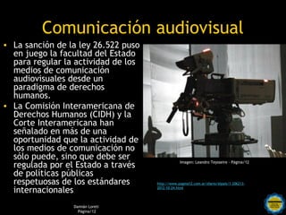 Comunicación audiovisual
• La sanción de la ley 26.522 puso
  en juego la facultad del Estado
  para regular la actividad de los
  medios de comunicación
  audiovisuales desde un
  paradigma de derechos
  humanos.
• La Comisión Interamericana de
  Derechos Humanos (CIDH) y la
  Corte Interamericana han
  señalado en más de una
  oportunidad que la actividad de
  los medios de comunicación no
  sólo puede, sino que debe ser
  regulada por el Estado a través                          Imagen: Leandro Teysseire - Página/12


  de políticas públicas
  respetuosas de los estándares               http://www.pagina12.com.ar/diario/elpais/1-206213-

  internacionales                             2012-10-24.html


                               Rosarinos por una
                 Damián Loreti
                   Página/12
                               Argentina para Todos
 