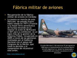 Fábrica militar de aviones
• Recuperación de la fábrica
  militar de aviones en Córdoba
• La puesta en marcha de este
  Hércules -de pasado ilustre:
  había volado en 1977 a Francia
  a la mayor feria aeronáutica
  de Europa llevando en su
  interior el avión IA-58 Pucará
  A-507 para su exhibición- es un
  logro más de la gestión de la
  empresa FAdeA, recuperada en
  2009 a través de las gestiones
  realizadas por el Gobierno
  Nacional con el apoyo del
  Congreso de la Nación, que                  El avión Hércules C-130 matricula TC-64 ingresó en
  tomó la decisión y el                        2005 para su mantenimiento en Lockheed Martin
  compromiso de reconstruir                      Aircraft Argentina S.A. donde fue desarmado y
  este avión.                                     canibalizado para utilizar sus piezas en otras
                                                                   aeronaves.
  https://www.fadeasa.com.ar/   Rosarinos por una
                                Argentina para Todos
 