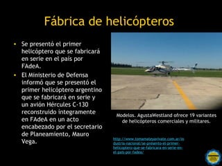 Fábrica de helicópteros
• Se presentó el primer
  helicóptero que se fabricará
  en serie en el país por
  FAdeA.
• El Ministerio de Defensa
  informó que se presentó el
  primer helicóptero argentino
  que se fabricará en serie y
  un avión Hércules C-130
  reconstruido íntegramente        Modelos. AgustaWestland ofrece 19 variantes
  en FAdeA en un acto                de helicópteros comerciales y militares.
  encabezado por el secretario
  de Planeamiento, Mauro
                                  http://www.tomamateyavivate.com.ar/in
  Vega.                           dustria-nacional/se-presento-el-primer-
                                  helicoptero-que-se-fabricara-en-serie-en-
                                  el-pais-por-fadea/
                     Rosarinos por una
                     Argentina para Todos
 