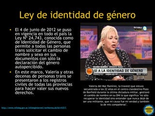 Ley de identidad de género
       • El 4 de junio de 2012 se puso
         en vigencia en todo el país la
         Ley Nº 24.743, conocida como
         de Identidad de Género, que
         permite a todas las personas
         trans solicitar el cambio de
         nombre y sexo en sus
         documentos con sólo la
         declaración del género
         autopercibido.
       • En este marco, Valeria y otras
         decenas de personas trans se
         presentaron a los registros
         civiles de todas las provincias                              Valeria del Mar Ramírez, la travesti que estuvo
         para hacer valer sus nuevos                              secuestrada a los 22 años en el centro clandestino Pozo
         derechos.                                               de Banfield durante la última dictadura militar, gestionó
                                                                  el cambio de nombre en su DNI lo que significa "no sólo
                                                                 recuperar la identidad sino entender que nunca dejé de
                                                                 ser una militante, que mi causa fue mi verdad y también
                                                                                la de mis compañeras".     
                                                  Rosarinos por una
http://www.infoleg.gov.ar/infolegInternet/verNorma.do?id=41017

                                                  Argentina para Todos
 