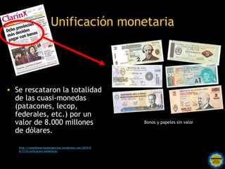 Unificación monetaria




• Se rescataron la totalidad
  de las cuasi-monedas
  (patacones, lecop,
  federales, etc.) por un
  valor de 8.000 millones                                           Bonos y papeles sin valor

  de dólares.

   http://monedanacionalargentina.wordpress.com/2010/0
   8/11/6-unificacion-monetaria/

                                             Rosarinos por una
                                             Argentina para Todos
 