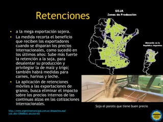 Retenciones
• a la mega exportación sojera.
• La medida recorta el beneficio
  que reciben los exportadores
  cuando se disparan los precios
  internacionales, como sucedió en
  los últimos años: Sube más fuerte
  la retención a la soja, para
  desalentar su producción y
  privilegiar la de maíz y trigo;
  también habrá medidas para
  carnes, harinas y leche.
• La aplicación de retenciones
  móviles a las exportaciones de
  granos, busca eliminar el impacto
  sobre los precios internos de las
  continuas alzas en las cotizaciones
  internacionales.
                                                              Soja el poroto que tiene buen precio
http://www.argentinamunicipal.com.ar/despachos.asp?
cod_des=10668&id_seccion=65                Rosarinos por una
                                           Argentina para Todos
 
