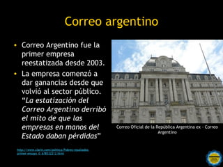 Correo argentino
• Correo Argentino fue la
  primer empresa
  reestatizada desde 2003.
• La empresa comenzó a
  dar ganancias desde que
  volvió al sector público.
  “La estatización del
  Correo Argentino derribó
  el mito de que las
  empresas en manos del                                 Correo Oficial de la República Argentina ex - Correo
                                                                              Argentino
  Estado daban pérdidas”
 http://www.clarin.com/politica/Pobres-resultados-
 primer-ensayo_0_678532212.html
                                          Rosarinos por una
                                          Argentina para Todos
 