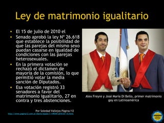 Ley de matrimonio igualitario
 • El 15 de julio de 2010 el
 • Senado aprobó la ley Nº 26.618
   que establece la posibilidad de
   que las parejas del mismo sexo
   puedan casarse en igualdad de
   condiciones con las parejas
   heterosexuales.
 • En la primera votación se
   rechazó el dictamen de
   mayoría de la comisión, lo que
   permitió votar la media
   sanción de Diputados.
 • Esa votación registró 33
   senadores a favor del
   matrimonio igualitario, 27 en                                    Alex Freyre y José María Di Bello, primer matrimonio
   contra y tres abstenciones.                                                      gay en Latinoamérica


                           Por Soledad Vallejos Página/12
                                                 Rosarinos por una
http://www.pagina12.com.ar/diario/elpais/1-149544-2010-07-15.html


                                                 Argentina para Todos
 