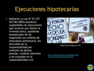 Ejecuciones hipotecarias
• Mediante la Ley Nº 25.737
  (03/06/2003) quedaron
  suspendidas las ejecuciones
  que tuvieran por objeto la
  vivienda única, quedando
  exceptuados de tal
  suspensión los créditos de
  naturaleza alimentaria, los
  derivados de la                                Vieja lucha llega a su fin
  responsabilidad por
  comisión de delitos
  penales, créditos laborales     http://www.mecon.gov.ar/basehome/regi
  y los causados en la            stros_ejecuciones_hipotecarias.htm

  responsabilidad civil.

                     Rosarinos por una
                     Argentina para Todos
 