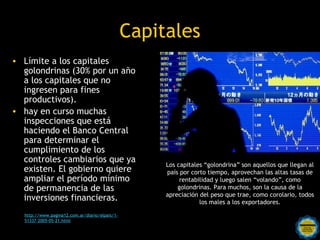 Capitales
• Límite a los capitales
  golondrinas (30% por un año
  a los capitales que no
  ingresen para fines
  productivos).
• hay en curso muchas
  inspecciones que está
  haciendo el Banco Central
  para determinar el
  cumplimiento de los
  controles cambiarios que ya
                                                        Los capitales “golondrina” son aquellos que llegan al
  existen. El gobierno quiere                           país por corto tiempo, aprovechan las altas tasas de
  ampliar el período mínimo                                  rentabilidad y luego salen “volando”, como
  de permanencia de las                                     golondrinas. Para muchos, son la causa de la
                                                        apreciación del peso que trae, como corolario, todos
  inversiones financieras.                                          los males a los exportadores.

  http://www.pagina12.com.ar/diario/elpais/1-
  51337-2005-05-21.html
                                          Rosarinos por una
                                          Argentina para Todos
 