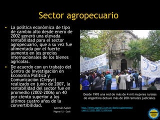 Sector agropecuario
• La política económica de tipo
  de cambio alto desde enero de
  2002 generó una elevada
  rentabilidad para el sector
  agropecuario, que a su vez fue
  alimentada por el fuerte
  aumento en los precios
  internacionales de los bienes
  agrícolas.
• De acuerdo con un trabajo del
  Centro de Investigación en
  Economía Política y
  Comunicación (Ciepyc)
  realizado en junio de 2007, la
  rentabilidad del sector fue en
  promedio (2002-2006) un 40                  Desde 1995 una red de más de 4 mil mujeres rurales
  por ciento superior a los                   de Argentina detuvo más de 200 remates judiciales
  últimos cuatro años de la
  convertibilidad.      Germán Saller        http://www.pagina12.com.ar/diario/suplementos/
                                             cash/17-3281-2007-12-09.html
                            Rosarinos por una
                          Página/12 - Cash

                            Argentina para Todos
 