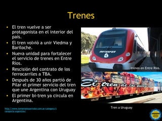 Trenes
 • El tren vuelve a ser
   protagonista en el interior del
   país.
 • El tren volvió a unir Viedma y
   Bariloche.
 • Nueva unidad para fortalecer
   el servicio de trenes en Entre
   Ríos.
 • Rescisión del contrato de los                                                    trenes en Entre Ríos.

   ferrocarriles a TBA.
 • Después de 30 años partió de
   Pilar el primer servicio del tren
   que une Argentina con Uruguay
 • El primer bi-tren ya circula en
   Argentina.
http://www.tomamateyavivate.com.ar/category/t                          Tren a Uruguay
ransporte-argentino/
                                                Rosarinos por una
                                                Argentina para Todos
 