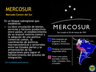 MERCOSUR
 Mercado Común del Sur

Es un bloque subregional que
   estableció:
• La libre circulación de bienes,
   servicio...