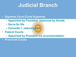 Judicial Branch
• Supreme Court (Corte Suprema)
– Appointed by President, Approved by Senate
– Serve for life
– Currently 7, reducing to 5
• Federal Courts
– Appointed by President via recommendation
• Provincial Courts
 