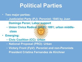 Political Parties
• Two major parties:
– Justicialist Party (PJ): Peronist; 1945 by Juan
Domingo Peron; Labor support
– Union Civica Radical (UCR): 1891; urban middle-
class
• Emerging:
– Civic Coalition (CC): Urban
– National Proposal (PRO): Urban
– Victory Front (FpV): Peronist and non-Peronists
President Cristina Fernandez de Kirchner
 