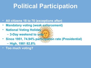 Political Participation
• All citizens 18 to 70 (exceptions after)
• Mandatory voting (weak enforcement)
• National Voting Holiday
– 3-Day weekend to vote
• Since 1951, 74.94% participation rate (Presidential)
– High, 1981 82.8%
• Too much voting?
 