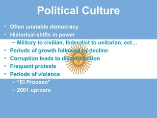 Political Culture
• Often unstable democracy
• Historical shifts in power
– Military to civilian, federalist to unitarian, ect…
• Periods of growth followed by decline
• Corruption leads to dissatisfaction
• Frequent protests
• Periods of violence
– “El Proceso”
– 2001 uproars
 