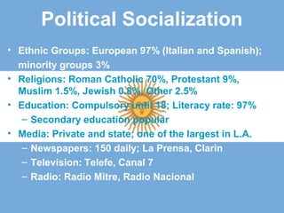 Political Socialization
• Ethnic Groups: European 97% (Italian and Spanish);
minority groups 3%
• Religions: Roman Catholic 70%, Protestant 9%,
Muslim 1.5%, Jewish 0.8%, Other 2.5%
• Education: Compulsory until 18; Literacy rate: 97%
– Secondary education popular
• Media: Private and state; one of the largest in L.A.
– Newspapers: 150 daily; La Prensa, Clarin
– Television: Telefe, Canal 7
– Radio: Radio Mitre, Radio Nacional
 