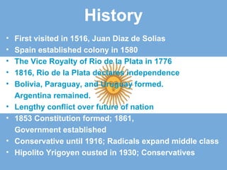 History
• First visited in 1516, Juan Diaz de Solias
• Spain established colony in 1580
• The Vice Royalty of Rio de la Plata in 1776
• 1816, Rio de la Plata declares independence
• Bolivia, Paraguay, and Uruguay formed.
Argentina remained.
• Lengthy conflict over future of nation
• 1853 Constitution formed; 1861,
Government established
• Conservative until 1916; Radicals expand middle class
• Hipolito Yrigoyen ousted in 1930; Conservatives
 