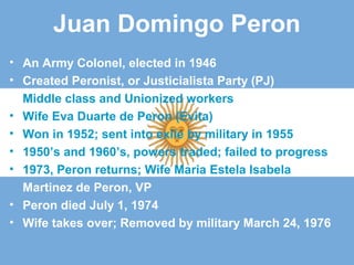 Juan Domingo Peron
• An Army Colonel, elected in 1946
• Created Peronist, or Justicialista Party (PJ)
Middle class and Unionized workers
• Wife Eva Duarte de Peron (Evita)
• Won in 1952; sent into exile by military in 1955
• 1950’s and 1960’s, powers traded; failed to progress
• 1973, Peron returns; Wife Maria Estela Isabela
Martinez de Peron, VP
• Peron died July 1, 1974
• Wife takes over; Removed by military March 24, 1976
 