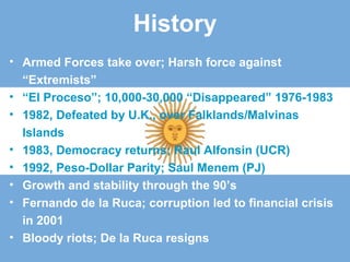 History
• Armed Forces take over; Harsh force against
“Extremists”
• “El Proceso”; 10,000-30,000 “Disappeared” 1976-1983
• 1982, Defeated by U.K., over Falklands/Malvinas
Islands
• 1983, Democracy returns; Raul Alfonsin (UCR)
• 1992, Peso-Dollar Parity; Saul Menem (PJ)
• Growth and stability through the 90’s
• Fernando de la Ruca; corruption led to financial crisis
in 2001
• Bloody riots; De la Ruca resigns
 