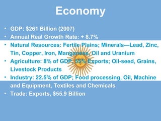 Economy
• GDP: $261 Billion (2007)
• Annual Real Growth Rate: + 8.7%
• Natural Resources: Fertile Plains; Minerals—Lead, Zinc,
Tin, Copper, Iron, Manganese, Oil and Uranium
• Agriculture: 8% of GDP, 55% Exports; Oil-seed, Grains,
Livestock Products
• Industry: 22.5% of GDP; Food processing, Oil, Machine
and Equipment, Textiles and Chemicals
• Trade: Exports, $55.9 Billion
 