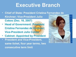 Executive Branch
• Chief of State: President Cristina Fernandez de
Kirchner; Vice-President Julio
Cobos (Dec. 10, 2007)
• Head of Government: President
Cristina Fernandez de Kirchner;
Vice-President Julio Cobos
• Cabinet: Appointed by President
• President and Vice-President,
same ticket, four year terms, two
consecutive term limit
 