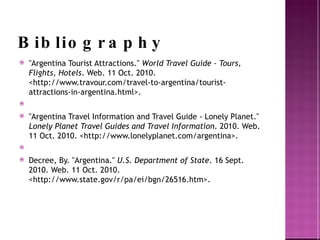 Bibliography "Argentina Tourist Attractions." World Travel Guide - Tours, Flights, Hotels . Web. 11 Oct. 2010. <http://www.travour.com/travel-to-argentina/tourist-attractions-in-argentina.html>. "Argentina Travel Information and Travel Guide - Lonely Planet." Lonely Planet Travel Guides and Travel Information . 2010. Web. 11 Oct. 2010. <http://www.lonelyplanet.com/argentina >. Decree , By. "Argentina." U.S. Department of State . 16 Sept. 2010. Web. 11 Oct. 2010. <http://www.state.gov/r/pa/ei/bgn/26516.htm>. 