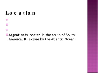 Location Argentina is located in the south of South America. It is close by the Atlantic Ocean. 