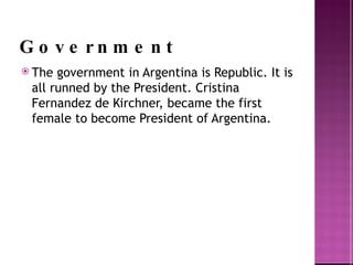 Government The government in Argentina is Republic. It is all runned  by the President. Cristina Fernandez de Kirchner, became the first female to become President of Argentina.  