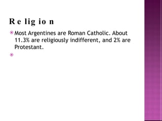 Religion Most Argentines are Roman Catholic. About 11.3% are religiously indifferent, and 2% are Protestant. 