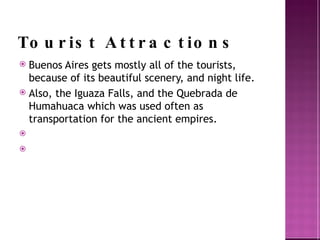 Tourist Attractions Buenos Aires gets mostly all of the tourists, because of its beautiful scenery, and night life. Also, the Iguaza  Falls, and the Quebrada  de Humahuaca  which was used often as transportation for the ancient empires.  