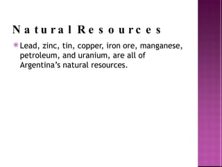 Natural Resources Lead, zinc, tin, copper, iron ore, manganese, petroleum, and uranium, are all of Argentina’s natural resources. 