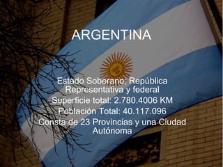 ARGENTINA Estado Soberano; República Representativa y federal Superficie total:  2.780.4006 KM Población Total: 40.117.096 Consta de 23 Provincias y una Ciudad Autónoma 