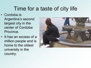Time for a taste of city life
• Cordoba is
  Argentina’s second
  largest city in the
  center of Cordoba
  Province.
• It has an excess of a
  million people and is
  home to the oldest
  university in the
  country.
 