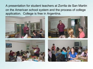 A presentation for student teachers at Zorrila de San Martin
on the American school system and the process of college
application. College is free in Argentina.
 
