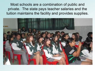 Most schools are a combination of public and
 private. The state pays teacher salaries and the
tuition maintains the facility and provides supplies.
 