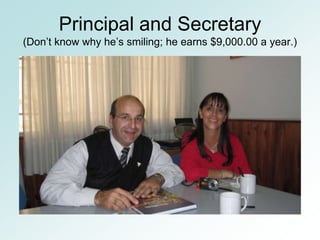 Principal and Secretary
(Don’t know why he’s smiling; he earns $9,000.00 a year.)
 