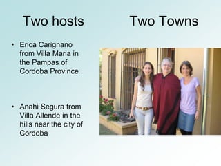 Two hosts               Two Towns
• Erica Carignano
  from Villa Maria in
  the Pampas of
  Cordoba Province



• Anahi Segura from
  Villa Allende in the
  hills near the city of
  Cordoba
 