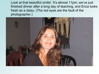 Look at that beautiful smile! It’s almost 11pm; we’ve just
finished dinner after a long day of teaching, and Erica looks
fresh as a daisy. (The red eyes are the fault of the
photographer.)
 