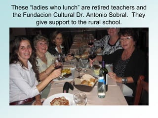 These “ladies who lunch” are retired teachers and
the Fundacion Cultural Dr. Antonio Sobral. They
         give support to the rural school.
 
