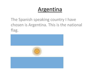Argentina
The Spanish speaking country I have
chosen is Argentina. This is the national
flag.

 