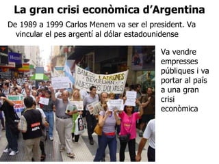La gran crisi econòmica d’Argentina De 1989 a 1999 Carlos Menem va ser el president. Va vincular el pes argentí al dólar estadounidense Va vendre empresses públiques i va portar al país a una gran crisi econòmica 