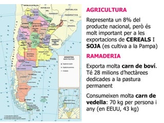 AGRICULTURA Representa un 8% del producte nacional, però és molt important per a les exportacions de  CEREALS  I  SOJA  (es cultiva a la Pampa) RAMADERIA Exporta molta  carn de boví . Té 28 milions d’hectàrees dedicades a la pastura permanent Consumeixen molta  carn de vedella : 70 kg per persona i any (en EEUU, 43 kg) 