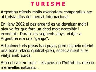 T U R I S M E Argentina ofereix molts avantatges comparatius per al turista dins del mercat internacional. En l’any 2002 el pes argentí es va devaluar molt i això va fer que fora un destí molt accesible i econòmic. Durant els següents anys, viatjar a Argentina era una “ganga”.  Actualment els preus han pujat, però segueix oferint una bona relació qualitat-preu, especialment si es viatja amb euros. Amb el cap en tròpic i els peus en l’Antàrtida, ofereix meravelles naturals... 