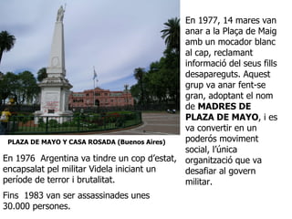 En 1977, 14 mares van anar a la Plaça de Maig amb un mocador blanc al cap, reclamant informació del seus fills desapareguts. Aquest grup va anar fent-se gran, adoptant el nom de  MADRES DE PLAZA DE MAYO , i es va convertir en un poderós moviment social, l’única organització que va desafiar al govern militar.  PLAZA DE MAYO Y CASA ROSADA (Buenos Aires) En 1976  Argentina va tindre un cop d’estat, encapsalat pel militar Videla iniciant un període de terror i brutalitat.  Fins  1983 van ser assassinades unes 30.000 persones.   