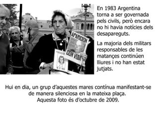 Hui en dia, un grup d’aquestes mares contínua manifestant-se de manera silenciosa en la mateixa plaça.  Aquesta foto és d’octubre de 2009. En 1983 Argentina torna a ser governada pels civils, però encara no hi havia notícies dels desapareguts. La majoria dels militars responsables de les matançes continúen lliures i no han estat jutjats. 
