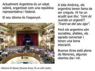 Actualment Argentina és un estat sobirà, organitzat com una república representativa i federal.  El seu idioma és l’espanyol. Llibereria El Ateneo (Buenos Aires). És un antic teatre. A tota Amèrica, els argentins tenen fama de ser creguts. Hi ha un acudit que diu:  “com és suicida un argentí?. Tirant-se del seu ego”.   Però els argentins són sociables, afables, els agrada conversar i tenen una bona educació.  Buenos Aires està plena de llibreries, algunes obertes dia i nit. 