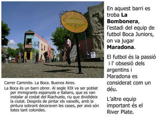 Carrer Caminito. La Boca. Buenos Aires. La Boca és un barri obrer. Al segle XIX va ser poblat per immigrants espanyols e italians, que es van instalar al costat del Riachuelo, riu que dividideix la ciutat. Després de pintar els vaixells, amb la pintura sobrant decoraven les cases, per això són totes tant colorides.  En aquest barri es troba  La Bombonera , l’estadi del equip de futbol Boca Juniors, on va jugar  Maradona . El futbol és la passió  i l' obsesió dels argentins i Maradona es considerat com un déu.  L’altre equip important és el River Plate.  