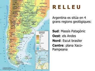 R E L L E U Argentina es sitúa en 4 grans regions geològiques: Sud : Massís Patagònic Oest : els Andes Nord : Escut brasiler Centre : plana Xaco-Pampeana 
