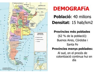DEMOGRAFíA Població : 40 milions Densitat : 15 hab/km2 Províncies més poblades  (62 % de la població): Buenos Aires, Córdoba i Santa Fe Províncies menys poblades: Al sud, on el procés de colonització continua hui en día 