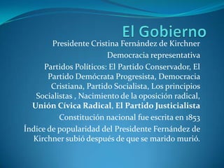 El GobiernoPresidente Cristina Fernández de KirchnerDemocracia representativa Partidos Políticos: El Partido Conservador, El Partido Demócrata Progresista, Democracia Cristiana, Partido Socialista, Los principios Socialistas , Nacimiento de la oposición radical,  Unión Cívica Radical, El Partido Justicialista Constitución nacional fue escrita en 1853Índice de popularidad del Presidente Fernández de Kirchner subiódespués de que se marido murió.