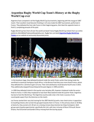 Argentina Rugby World Cup Team's History at the Rugby
World Cup ever
Argentina have competed in all the Rugby World Cup tournaments, beginning with the inaugural 1987
match. Their excellent result become finishing in 1/3 area inside the 2007 tournament, performed in
France. They defeated the host side France in their beginning game, then beat the opposite teams in
Pool D, completing pinnacle of the pool.
Rugby World Cup fans from all over the world can book France Rugby World Cup tickets from our online
platforms WorldWideTicketsandHospitality.com. Rugby fans can book Argentina Rugby World Cup
Tickets on our website at exclusively discounted prices.
In the knockout stage, they defeated Scotland inside the sector finals, earlier than losing inside the
semifinals to eventual champions South Africa. In the Bronze Final they once more faced France, whom
they defeated for a 2d time to gain 1/3 area. Their 2nd-satisfactory result became fourth area in 2015.
They additionally stepped forward beyond the pool degree in 1999 and 2011.
In 1999 they defeated Ireland in the quarter very last play-offs, however misplaced inside the sector-
finals to France. In 2011 they misplaced to host team New Zealand inside the quarter-finals. Argentina
has but to host the World Cup. The Argentina country wide crew is the most a success of any
countrywide aspect from the Americas on the match.
Los Pumas started their very last training for the 2007 World Cup with a two-check series in opposition
to travelling Ireland, who turned into grouped towards them in France. In the primary check on 26 May
at Santa Fe, they scored a 22–20 win on a closing-minute drop intention by Felipe Contepomi. Both
groups were heavily experimental, specifically the Irish, with stars inclusive of Brian O'Driscoll, Ronan
O'Gara, Paul O'Connell and Gordon D'Arcy missing from the touring squad.
 